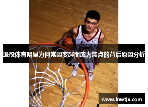 退役体育明星为何常因变胖而成为焦点的背后原因分析